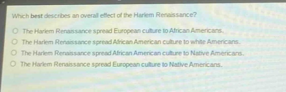 which best describes an overall effect of the harlem renaissance?\nthe harlem renaissance spread european culture to african americans.\nthe harlem renaissance spread african american culture to white americans.\nthe harlem renaissance spread african american culture to native americans.\nthe harlem renaissance spread european culture to native americans.
