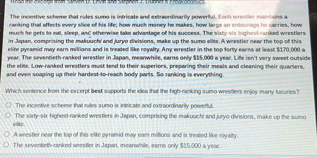 read the excerpt from steven d. levitt and stephen j. dubners freakonomics.\nthe incentive scheme that rules sumo is intricate and extraordinarily powerful. each wrestler maintains a ranking that affects every slice of his life; how much money he makes, how large an entourage he carries, how much he gets to eat, sleep, and otherwise take advantage of his success. the sixty - six highest - ranked wrestlers in japan, comprising the makuuchi and juryo divisions, make up the sumo elite. a wrestler near the top of this elite pyramid may earn millions and is treated like royalty. any wrestler in the top forty earns at least $170,000 a year. the seventieth - ranked wrestler in japan, meanwhile, earns only $15,000 a year. life isnt very sweet outside the elite. low - ranked wrestlers must tend to their superiors, preparing their meals and cleaning their quarters, and even soaping up their hardest - to - reach body parts. so ranking is everything.\nwhich sentence from the excerpt best supports the idea that the high - ranking sumo wrestlers enjoy many luxuries?\no the incentive scheme that rules sumo is intricate and extraordinarily powerful.\no the sixty - six highest - ranked wrestlers in japan, comprising the makuuchi and juryo divisions, make up the sumo elite.\no a wrestler near the top of this elite pyramid may earn millions and is treated like royalty.\no the seventieth - ranked wrestler in japan, meanwhile, earns only $15,000 a year.
