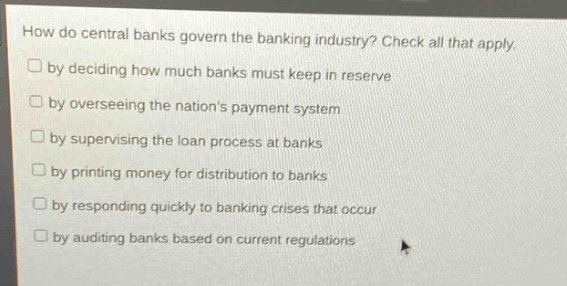 how do central banks govern the banking industry? check all that apply.\n□ by deciding how much banks must keep in reserve\n□ by overseeing the nations payment system\n□ by supervising the loan process at banks\n□ by printing money for distribution to banks\n□ by responding quickly to banking crises that occur\n□ by auditing banks based on current regulations