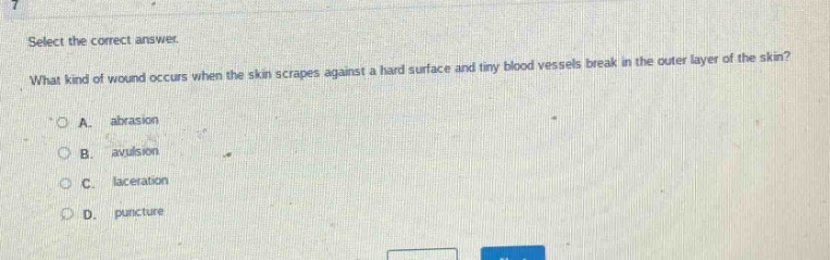 select the correct answer.\nwhat kind of wound occurs when the skin scrapes against a hard surface and tiny blood vessels break in the outer layer of the skin?\na. abrasion\nb. avulsion\nc. laceration\nd. puncture