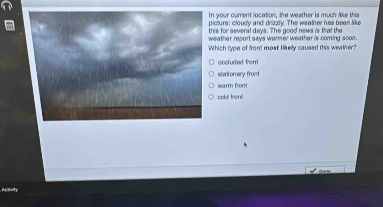 in your current location, the weather is much like this picture: cloudy and drizzly. the weather has been like this for several days. the good news is that the weather report says warmer weather is coming soon. which type of front most likely caused this weather?\noccluded front\nstationary front\nwarm front\ncold front