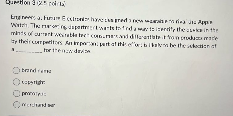 question 3 (2.5 points)\nengineers at future electronics have designed a new wearable to rival the apple watch. the marketing department wants to find a way to identify the device in the minds of current wearable - tech consumers and differentiate it from products made by their competitors. an important part of this effort is likely to be the selection of a __________ for the new device.\nbrand name\ncopyright\nprototype\nmerchandiser