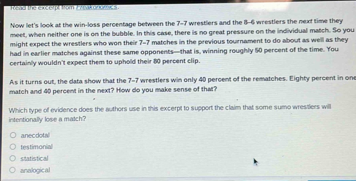 read the excerpt from freakonomics.\nnow lets look at the win - loss percentage between the 7 - 7 wrestlers and the 8 - 6 wrestlers the next time they meet, when neither one is on the bubble. in this case, there is no great pressure on the individual match. so you might expect the wrestlers who won their 7 - 7 matches in the previous tournament to do about as well as they had in earlier matches against these same opponents—that is, winning roughly 50 percent of the time. you certainly wouldnt expect them to uphold their 80 percent clip.\nas it turns out, the data show that the 7 - 7 wrestlers win only 40 percent of the rematches. eighty percent in one match and 40 percent in the next? how do you make sense of that?\nwhich type of evidence does the authors use in this excerpt to support the claim that some sumo wrestlers will intentionally lose a match?\n○ anecdotal\n○ testimonial\n○ statistical\n○ analogical