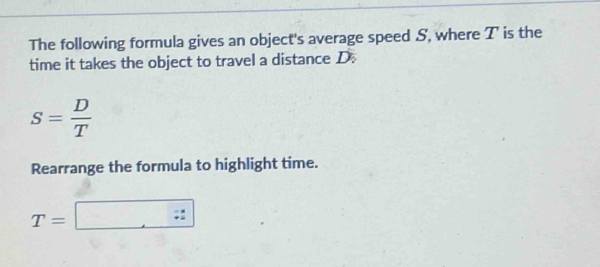 the following formula gives an objects average speed $s$, where $t$ is the time it takes the object to travel a distance $d$.\n$s = \\frac{d}{t}$\nrearrange the formula to highlight time.\n$t = $