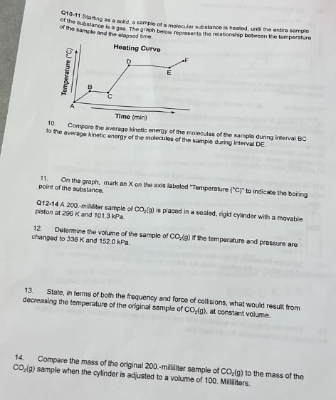 q10 - 11 starting as a solid, a sample of a molecular substance is heated, until the entire sample of the substance is a gas. the graph below represents the relationship between the temperature of the sample and the elapsed time.\nheating curve\n10. compare the average kinetic energy of the molecules of the sample during interval bc to the average kinetic energy of the molecules of the sample during interval de.\n11. on the graph, mark an x on the axis labeled \temperature (°c)\ to indicate the boiling - point of the substance.\nq12 - 14 a 200 - milliliter sample of co₂(g) is placed in a sealed, rigid cylinder with a movable piston at 296 k and 101.3 kpa.\n12. determine the volume of the sample of co₂(g) if the temperature and pressure are changed to 338 k and 152.0 kpa.\n13. state, in terms of both the frequency and force of collisions, what would result from decreasing the temperature of the original sample of co₂(g) at constant volume.\n14. compare the mass of the original 200 - milliliter sample of co₂(g) to the mass of the co₂(g) sample when the cylinder is adjusted to a volume of 100 milliliters.