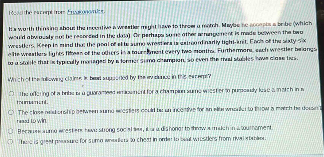 read the excerpt from freakonomics.\nits worth thinking about the incentive a wrestler might have to throw a match. maybe he accepts a bribe (which would obviously not be recorded in the data). or perhaps some other arrangement is made between the two wrestlers. keep in mind that the pool of elite sumo wrestlers is extraordinarily tight - knit. each of the sixty - six elite wrestlers fights fifteen of the others in a tournament every two months. furthermore, each wrestler belongs to a stable that is typically managed by a former sumo champion, so even the rival stables have close ties.\nwhich of the following claims is best supported by the evidence in this excerpt?\nthe offering of a bribe is a guaranteed enticement for a champion sumo wrestler to purposely lose a match in a tournament.\nthe close relationship between sumo wrestlers could be an incentive for an elite wrestler to throw a match he doesnt need to win.\nbecause sumo wrestlers have strong social ties, it is a dishonor to throw a match in a tournament.\nthere is great pressure for sumo wrestlers to cheat in order to beat wrestlers from rival stables.