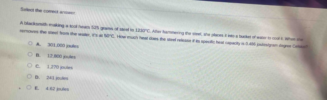 select the correct answer.\na blacksmith making a tool heats 525 grams of steel to 1230°c. after hammering the steel, she places it into a bucket of water to cool it. when she removes the steel from the water, its at 50°c. how much heat does the steel release if its specific heat capacity is 0.486 joules/gram degree celsius?\na. 301,000 joules\nb. 12,800 joules\nc. 1,270 joules\nd. 241 joules\ne. 4.62 joules
