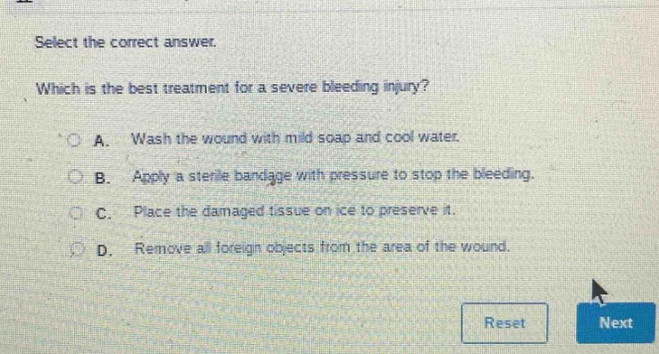 select the correct answer. which is the best treatment for a severe bleeding injury? a. wash the wound with mild soap and cool water. b. apply a sterile bandage with pressure to stop the bleeding. c. place the damaged tissue on ice to preserve it. d. remove all foreign objects from the area of the wound.