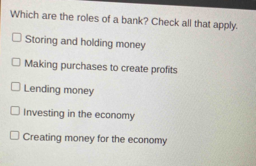 which are the roles of a bank? check all that apply.\nstoring and holding money\nmaking purchases to create profits\nlending money\ninvesting in the economy\ncreating money for the economy