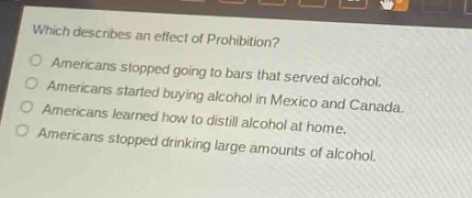 which describes an effect of prohibition?\namericans stopped going to bars that served alcohol.\namericans started buying alcohol in mexico and canada.\namericans learned how to distill alcohol at home.\namericans stopped drinking large amounts of alcohol.