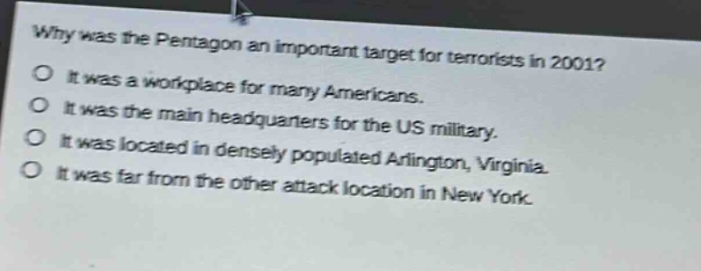 why was the pentagon an important target for terrorists in 2001?\no it was a workplace for many americans.\no it was the main headquarters for the us military.\no it was located in densely populated arlington, virginia.\no it was far from the other attack location in new york.