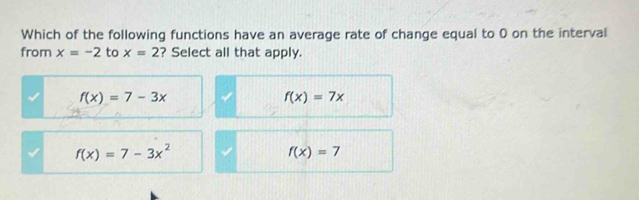 which of the following functions have an average rate of change equal to 0 on the interval from x = -2 to x = 2? select all that apply.\n$f(x)=7 - 3x$\n$f(x)=7x$\n$f(x)=7 - 3x^{2}$\n$f(x)=7$
