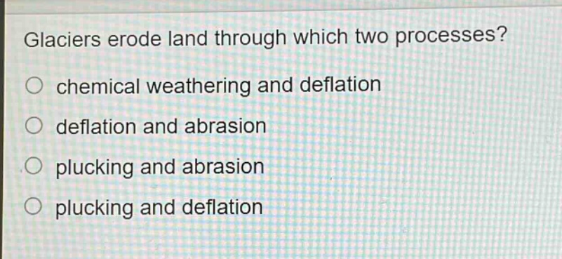glaciers erode land through which two processes?\nchemical weathering and deflation\ndeflation and abrasion\nplucking and abrasion\nplucking and deflation
