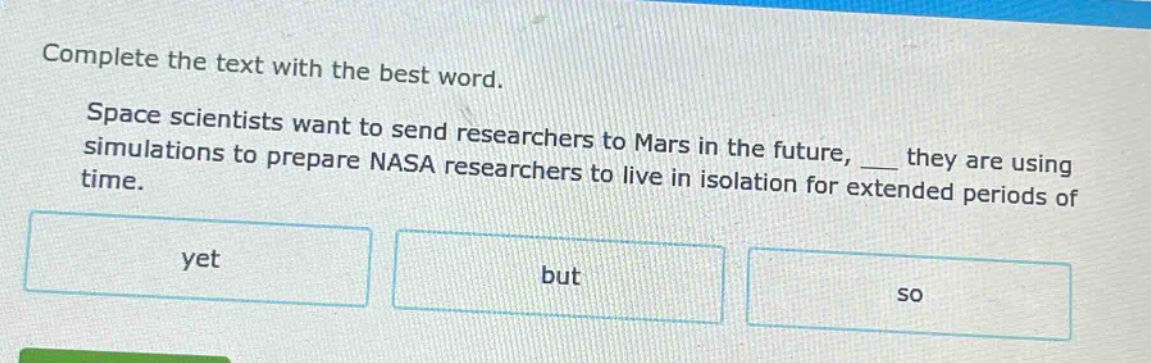 complete the text with the best word. space scientists want to send researchers to mars in the future, ___ they are using simulations to prepare nasa researchers to live in isolation for extended periods of time. yet but so