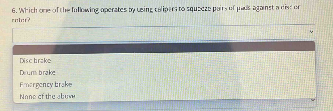 6. which one of the following operates by using calipers to squeeze pairs of pads against a disc or rotor?\ndisc brake\ndrum brake\nemergency brake\nnone of the above