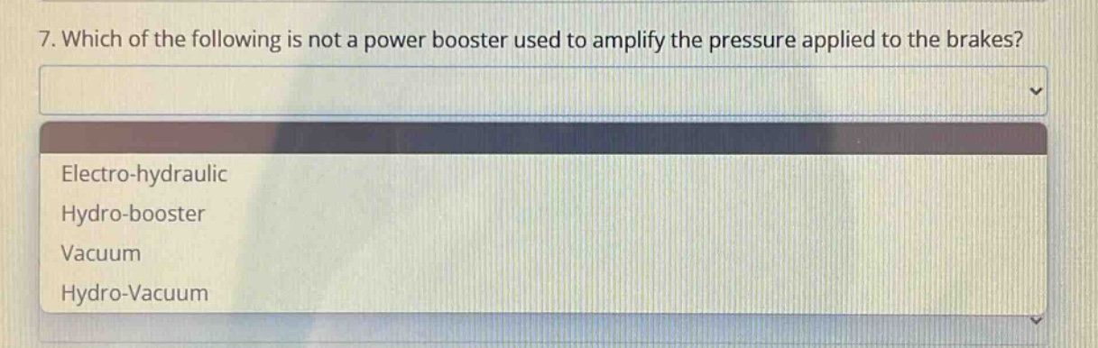7. which of the following is not a power booster used to amplify the pressure applied to the brakes?\nelectro - hydraulic\nhydro - booster\nvacuum\nhydro - vacuum