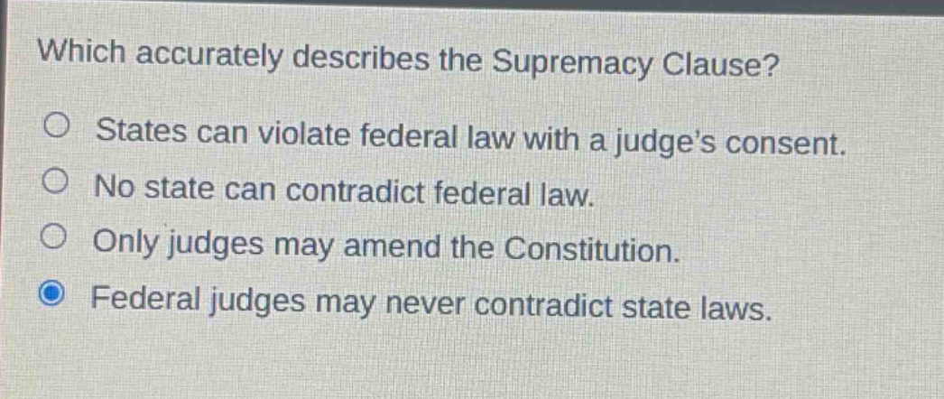 which accurately describes the supremacy clause?\nstates can violate federal law with a judge’s consent.\nno state can contradict federal law.\nonly judges may amend the constitution.\nfederal judges may never contradict state laws.
