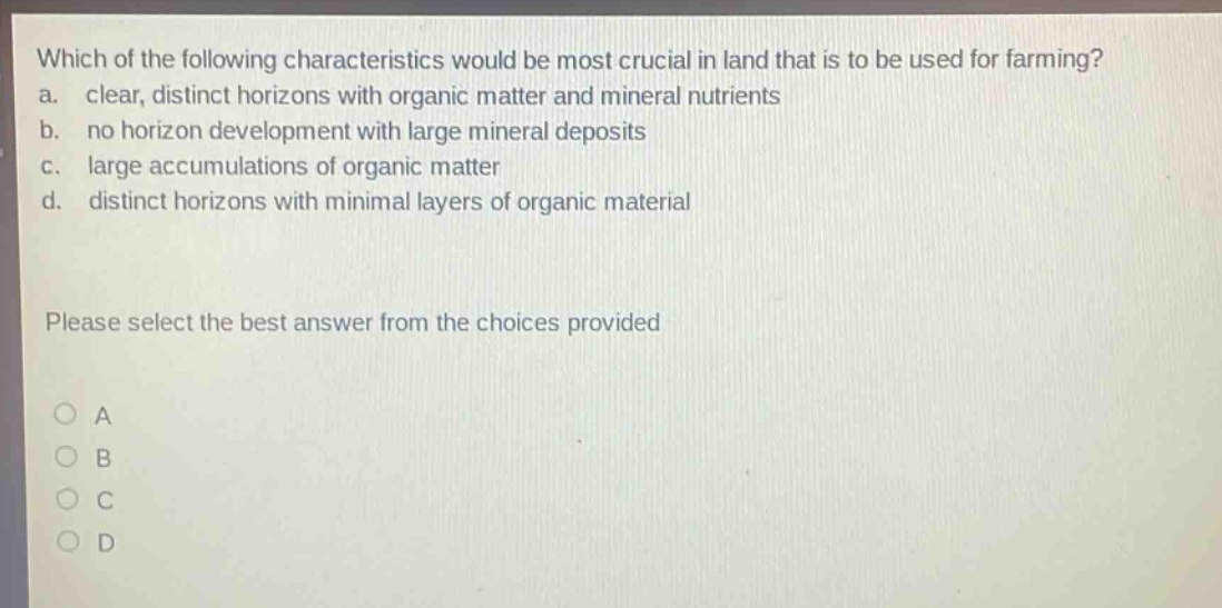 which of the following characteristics would be most crucial in land that is to be used for farming?\na. clear, distinct horizons with organic matter and mineral nutrients\nb. no horizon development with large mineral deposits\nc. large accumulations of organic matter\nd. distinct horizons with minimal layers of organic material\nplease select the best answer from the choices provided\na\nb\nc\nd