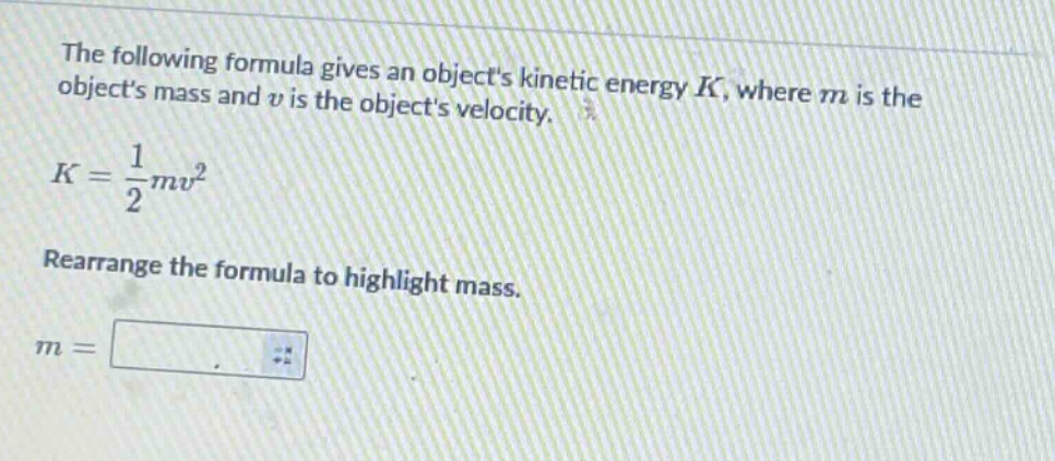 the following formula gives an objects kinetic energy $k$, where $m$ is the objects mass and $v$ is the objects velocity.\n$k = \\frac{1}{2}mv^{2}$\nrearrange the formula to highlight mass.\n$m = $