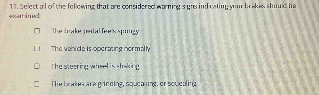 11. select all of the following that are considered warning signs indicating your brakes should be examined:\nthe brake pedal feels spongy\nthe vehicle is operating normally\nthe steering wheel is shaking\nthe brakes are grinding, squeaking, or squealing