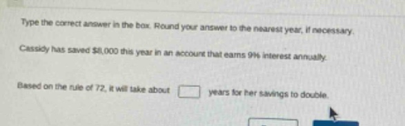 type the correct answer in the box. round your answer to the nearest year, if necessary. cassidy has saved $8,000 this year in an account that earns 9% interest annually. based on the rule of 72, it will take about years for her savings to double.