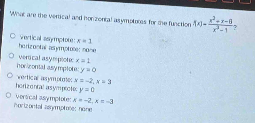 what are the vertical and horizontal asymptotes for the function $f(x)=\frac{x^{2}+x - 6}{x^{3}-1}$?\nvertical asymptote: $x = 1$\nhorizontal asymptote: none\nvertical asymptote: $x = 1$\nhorizontal asymptote: $y = 0$\nvertical asymptote: $x=-2,x = 3$\nhorizontal asymptote: $y = 0$\nvertical asymptote: $x=-2,x=-3$\nhorizontal asymptote: none