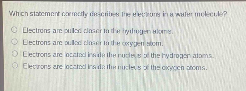 which statement correctly describes the electrons in a water molecule?\nelectrons are pulled closer to the hydrogen atoms.\nelectrons are pulled closer to the oxygen atom.\nelectrons are located inside the nucleus of the hydrogen atoms.\nelectrons are located inside the nucleus of the oxygen atoms.