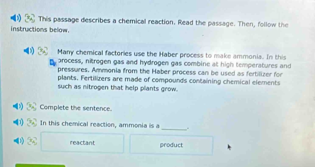this passage describes a chemical reaction. read the passage. then, follow the instructions below. many chemical factories use the haber process to make ammonia. in this process, nitrogen gas and hydrogen gas combine at high temperatures and pressures. ammonia from the haber process can be used as fertilizer for plants. fertilizers are made of compounds containing chemical elements such as nitrogen that help plants grow. complete the sentence. in this chemical reaction, ammonia is a ______. reactant product