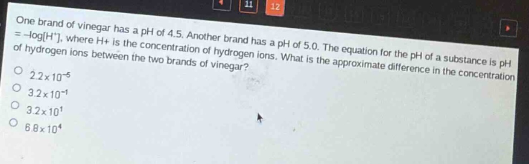 one brand of vinegar has a ph of 4.5. another brand has a ph of 5.0. the equation for the ph of a substance is ph = -logh+, where h+ is the concentration of hydrogen ions. what is the approximate difference in the concentration of hydrogen ions between the two brands of vinegar?\n2.2×10⁻⁵\n3.2×10⁻¹\n3.2×10¹\n6.8×10⁴