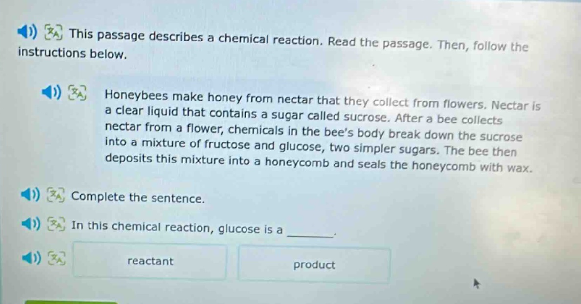 this passage describes a chemical reaction. read the passage. then, follow the instructions below. honeybees make honey from nectar that they collect from flowers. nectar is a clear liquid that contains a sugar called sucrose. after a bee collects nectar from a flower, chemicals in the bees body break down the sucrose into a mixture of fructose and glucose, two simpler sugars. the bee then deposits this mixture into a honeycomb and seals the honeycomb with wax. complete the sentence. in this chemical reaction, glucose is a ______. reactant product