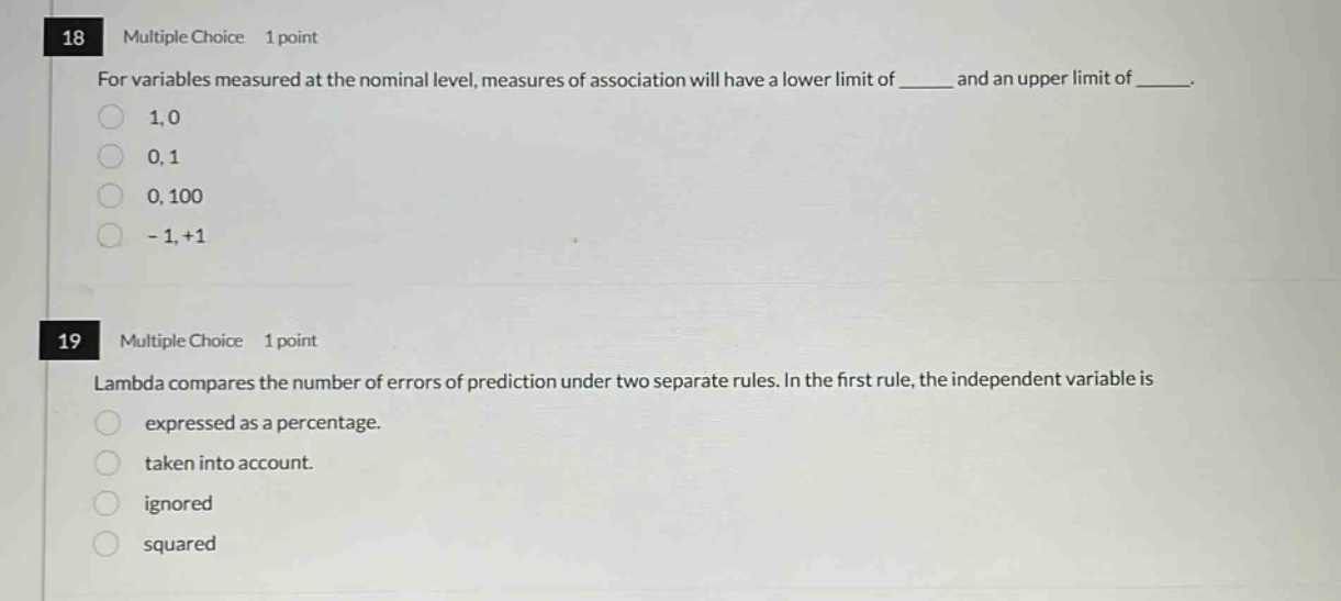 18 multiple choice 1 point for variables measured at the nominal level, measures of association will have a lower limit of ____ and an upper limit of ____. 1,0 0,1 0,100 -1,+1 19 multiple choice 1 point lambda compares the number of errors of prediction under two separate rules. in the first rule, the independent variable is expressed as a percentage. taken into account. ignored squared