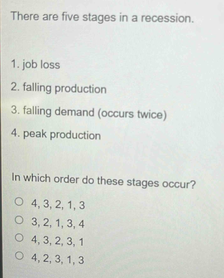 there are five stages in a recession.\n1. job loss\n2. falling production\n3. falling demand (occurs twice)\n4. peak production\nin which order do these stages occur?\no 4, 3, 2, 1, 3\no 3, 2, 1, 3, 4\no 4, 3, 2, 3, 1\no 4, 2, 3, 1, 3