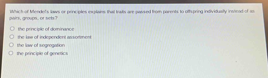 which of mendels laws or principles explains that traits are passed from parents to offspring individually instead of as pairs, groups, or sets?\no the principle of dominance\no the law of independent assortment\no the law of segregation\no the principle of genetics