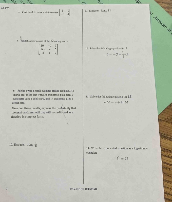 4/25/25\n7. find the determinant of the matrix $\begin{bmatrix}1&1\\ - 3&4end{bmatrix}$\n8. find the determinant of the following matrix: $\begin{bmatrix}10&-1&3\\5&2&5\\ - 2&1&2end{bmatrix}$\n9. fabian owns a small business selling clothing. he knows that in the last week 56 customers paid cash, 9 customers used a debit card, and 14 customers used a credit card. based on these results, express the probability that the next customer will pay with a credit card as a fraction in simplest form.\n10. evaluate: $log_{9}\frac{1}{27}$\n11. evaluate: $log_{27}81$\n12. solve the following equation for $a$. $6=-g+\frac{1}{5}a$\n13. solve the following equation for $m$. $rm = q + 4nm$\n14. write the exponential equation as a logarithmic equation. $5^{2}=25$\n© copyright deltamath