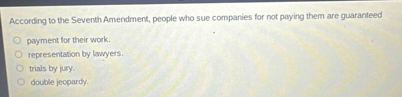 according to the seventh amendment, people who sue companies for not paying them are guaranteed\npayment for their work.\nrepresentation by lawyers.\ntrials by jury.\ndouble jeopardy.
