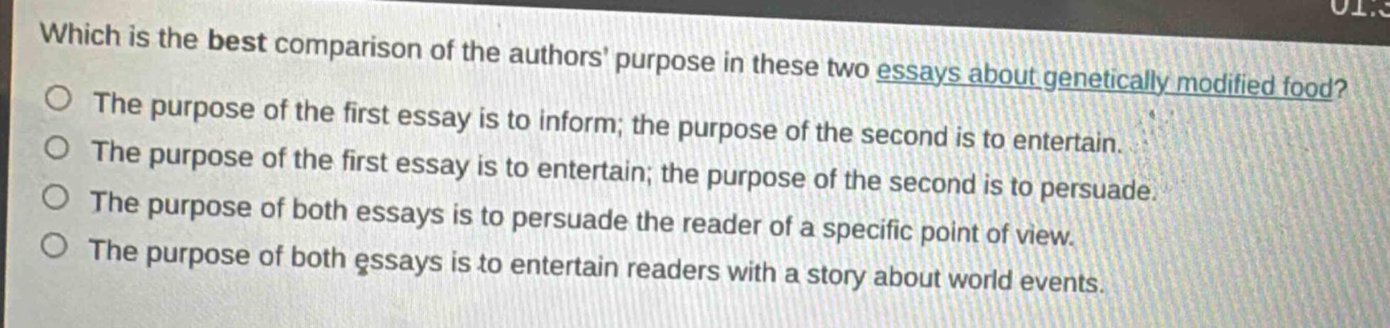 which is the best comparison of the authors purpose in these two essays about genetically modified food?\nthe purpose of the first essay is to inform; the purpose of the second is to entertain.\nthe purpose of the first essay is to entertain; the purpose of the second is to persuade.\nthe purpose of both essays is to persuade the reader of a specific point of view.\nthe purpose of both essays is to entertain readers with a story about world events.