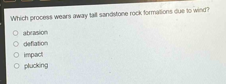 which process wears away tall sandstone rock formations due to wind?\no abrasion\no deflation\no impact\no plucking