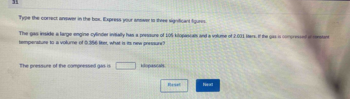 type the correct answer in the box. express your answer to three significant figures.\nthe gas inside a large engine cylinder initially has a pressure of 105 kilopascals and a volume of 2.031 liters. if the gas is compressed at constant temperature to a volume of 0.356 liter, what is its new pressure?\nthe pressure of the compressed gas is kilopascals.