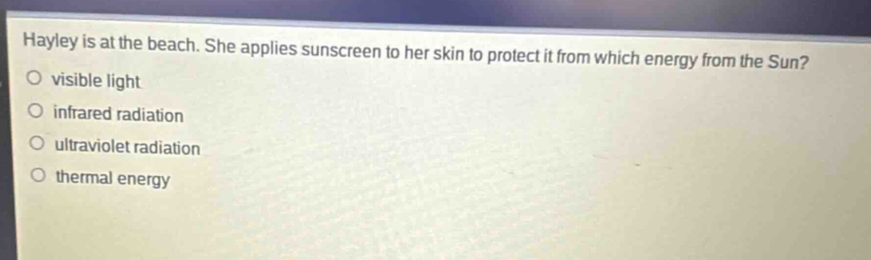 hayley is at the beach. she applies sunscreen to her skin to protect it from which energy from the sun?\nvisible light\ninfrared radiation\nultraviolet radiation\nthermal energy