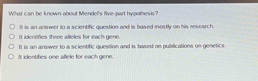 what can be known about mendels five - part hypothesis?\no it is an answer to a scientific question and is based mostly on his research.\no it identifies three alleles for each gene.\no it is an answer to a scientific question and is based on publications on genetics.\no it identifies one allele for each gene.