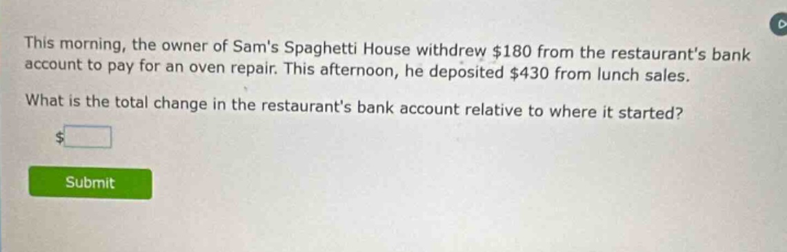 this morning, the owner of sams spaghetti house withdrew $180 from the restaurants bank account to pay for an oven repair. this afternoon, he deposited $430 from lunch sales. what is the total change in the restaurants bank account relative to where it started? $