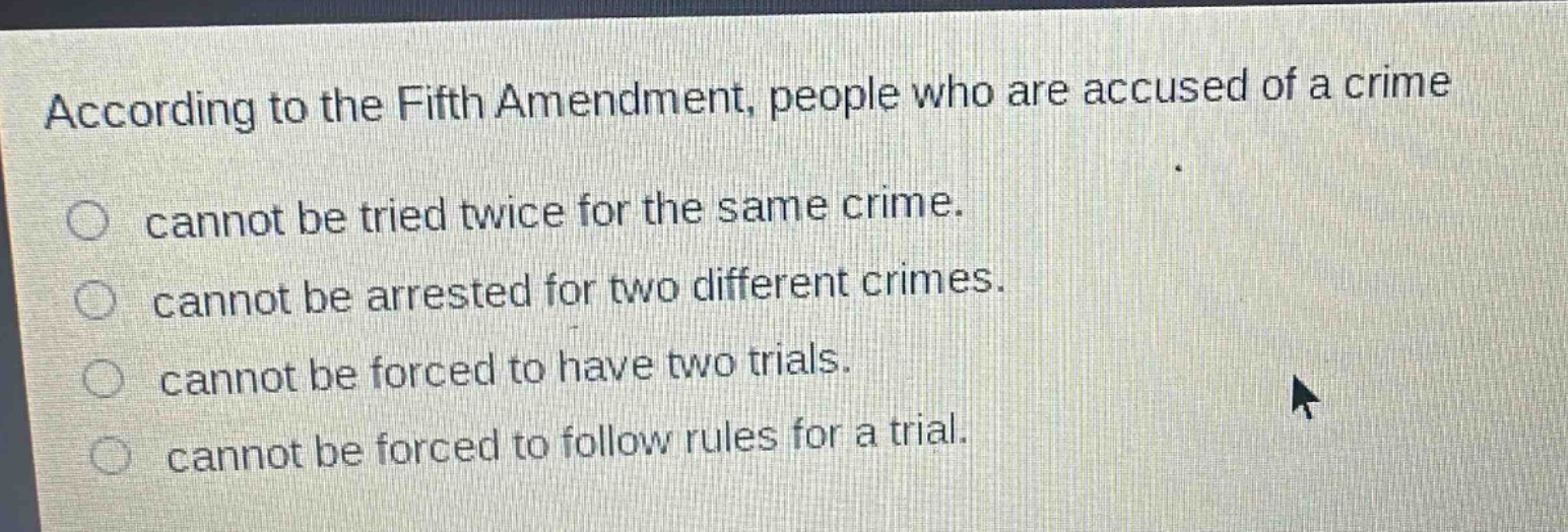 according to the fifth amendment, people who are accused of a crime\ncannot be tried twice for the same crime.\ncannot be arrested for two different crimes.\ncannot be forced to have two trials.\ncannot be forced to follow rules for a trial.