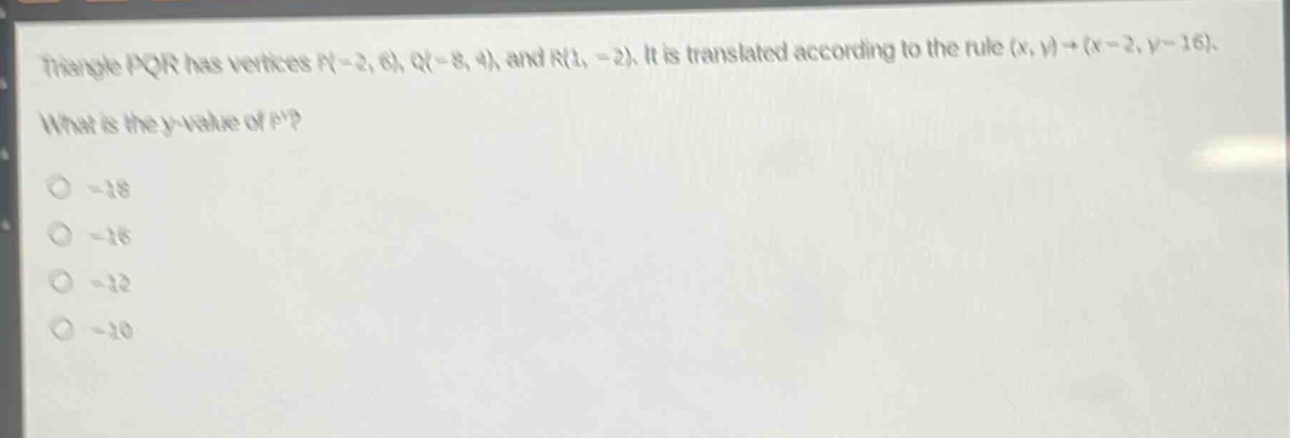 triangle pqr has vertices p(-2, 6), q(-8, 4), and r(1, -2). it is translated according to the rule (x, y)→(x - 2, y - 16). what is the y - value of p?\n-18\n-16\n-12\n-10