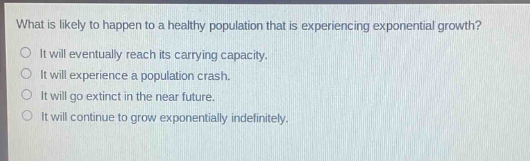 what is likely to happen to a healthy population that is experiencing exponential growth?\nit will eventually reach its carrying capacity.\nit will experience a population crash.\nit will go extinct in the near future.\nit will continue to grow exponentially indefinitely.