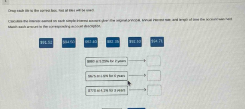 drag each tile to the correct box. not all tiles will be used. calculate the interest earned on each simple - interest account given the original principal, annual interest rate, and length of time the account was held. match each amount to the corresponding account description. $91.52 $94.50 $92.40 $82.35 $92.63 $94.71 $880 at 5.25% for 2 years $675 at 3.5% for 4 years $770 at 4.1% for 3 years