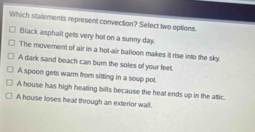 which statements represent convection? select two options.\n□ black asphalt gets very hot on a sunny day.\n□ the movement of air in a hot - air balloon makes it rise into the sky.\n□ a dark sand beach can burn the soles of your feet.\n□ a spoon gets warm from sitting in a soup pot.\n□ a house has high heating bills because the heat ends up in the attic.\n□ a house loses heat through an exterior wall.