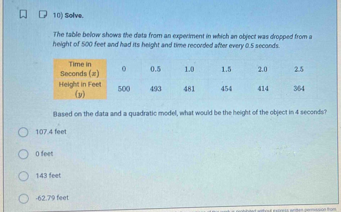 10) solve.\nthe table below shows the data from an experiment in which an object was dropped from a height of 500 feet and had its height and time recorded after every 0.5 seconds.\n| time in seconds ($x$) | 0 | 0.5 | 1.0 | 1.5 | 2.0 | 2.5 |\n| height in feet ($y$) | 500 | 493 | 481 | 454 | 414 | 364 |\nbased on the data and a quadratic model, what would be the height of the object in 4 seconds?\n107.4 feet\n0 feet\n143 feet\n-62.79 feet
