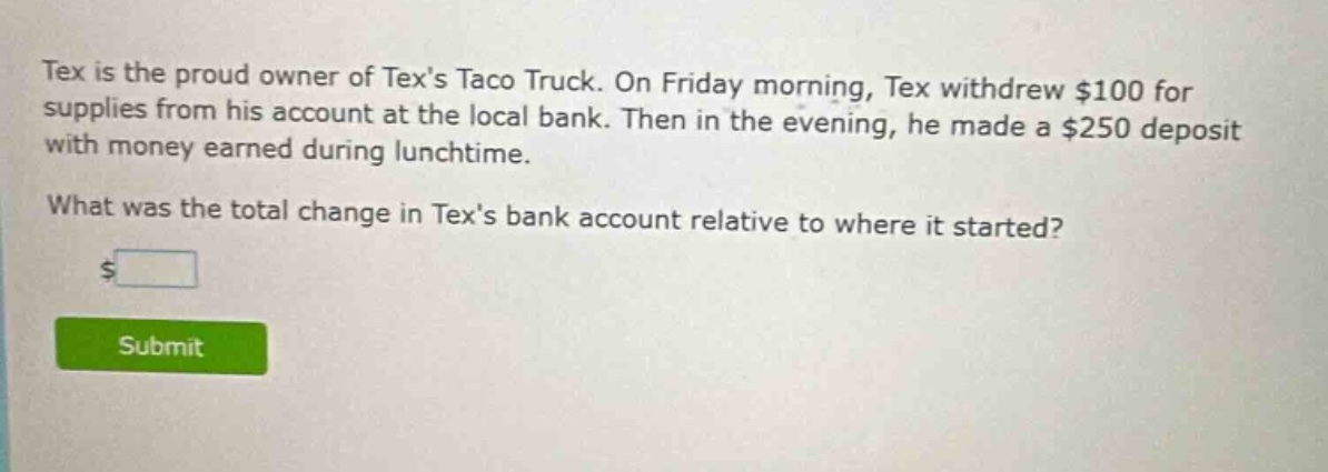 tex is the proud owner of texs taco truck. on friday morning, tex withdrew $100 for supplies from his account at the local bank. then in the evening, he made a $250 deposit with money earned during lunchtime. what was the total change in texs bank account relative to where it started? $