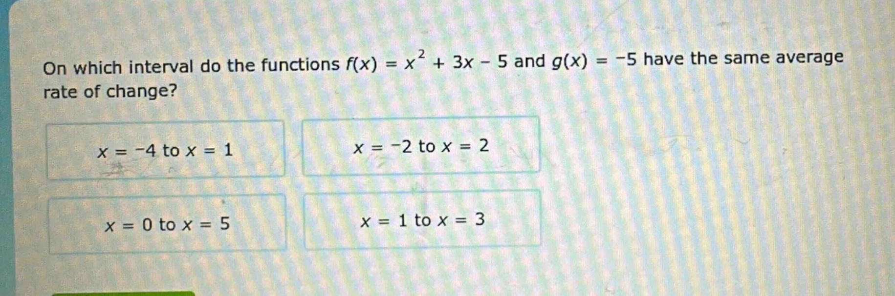 on which interval do the functions $f(x)=x^{2}+3x - 5$ and $g(x)=-5$ have the same average rate of change?\n$x=-4$ to $x = 1$\n$x=-2$ to $x = 2$\n$x=0$ to $x = 5$\n$x=1$ to $x = 3$