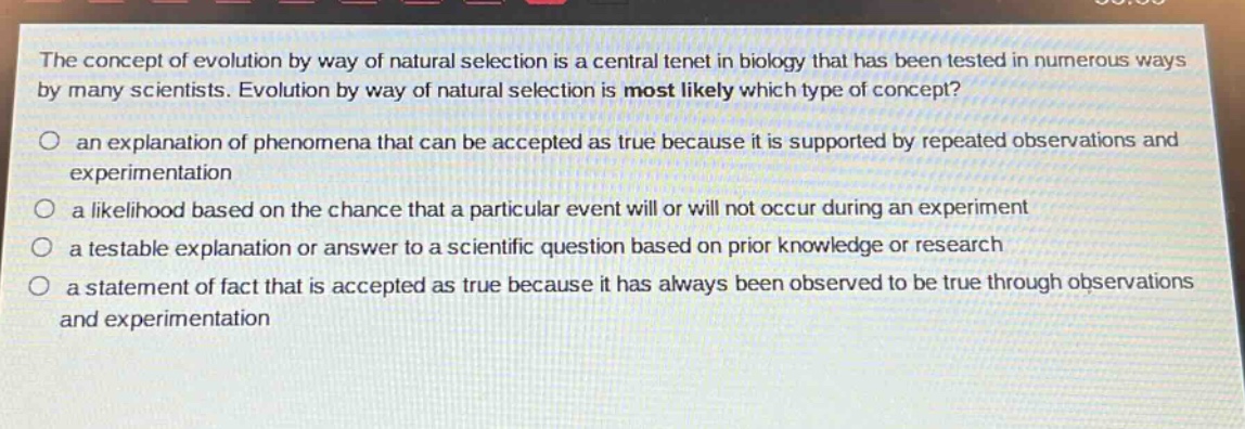 the concept of evolution by way of natural selection is a central tenet in biology that has been tested in numerous ways by many scientists. evolution by way of natural selection is most likely which type of concept?\no an explanation of phenomena that can be accepted as true because it is supported by repeated observations and experimentation\no a likelihood based on the chance that a particular event will or will not occur during an experiment\no a testable explanation or answer to a scientific question based on prior knowledge or research\no a statement of fact that is accepted as true because it has always been observed to be true through observations and experimentation